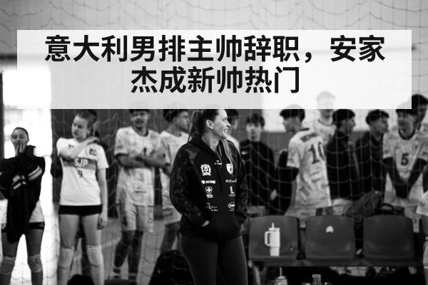意大利男排主帅辞职，安家杰成新帅热门