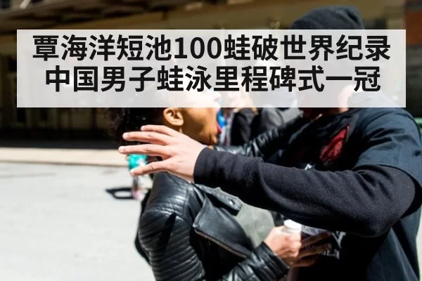 覃海洋短池100蛙破世界纪录 中国男子蛙泳里程碑式一冠