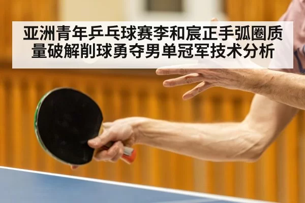 亚洲青年乒乓球赛李和宸正手弧圈质量破解削球勇夺男单冠军技术分析